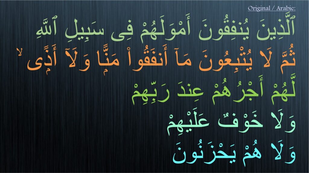 ٱلَّذِينَ يُنفِقُونَ أَمْوَلَهُمْ فِى سَبِيلِ ٱللَّهِ 
ثُمَّ لَا يُتْبِعُونَ مَآ أَنفَقُوا۟ مَنًّۭا وَلَآ أَذًۭى ۙ 
لَّهُمْ أَجْرُهُمْ عِندَ رَبِّهِمْ 
وَلَا خَوْفٌ عَلَيْهِمْ 
وَلَا هُمْ يَحْزَنُونَ
