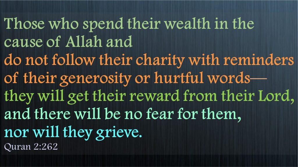 Those who spend their wealth in the cause of Allah and do not follow their charity with reminders of their generosity or hurtful words—they will get their reward from their Lord, and there will be no fear for them, nor will they grieve.Quran 2:262