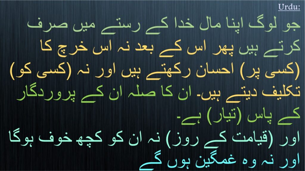 جو لوگ اپنا مال خدا کے رستے میں صرف کرتے ہیں پھر اس کے بعد نہ اس خرچ کا (کسی پر) احسان رکھتے ہیں اور نہ (کسی کو) تکلیف دیتے ہیں۔ ان کا صلہ ان کے پروردگار کے پاس (تیار) ہے۔ 
اور (قیامت کے روز) نہ ان کو کچھ خوف ہوگا اور نہ وہ غمگین ہوں گے 
