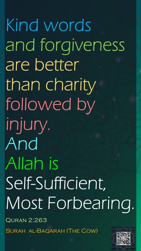 Kind words and forgiveness are better than charity followed by injury. And Allah is Self-Sufficient, Most Forbearing.Quran 2:263Surah  al-Baqarah (The Cow)