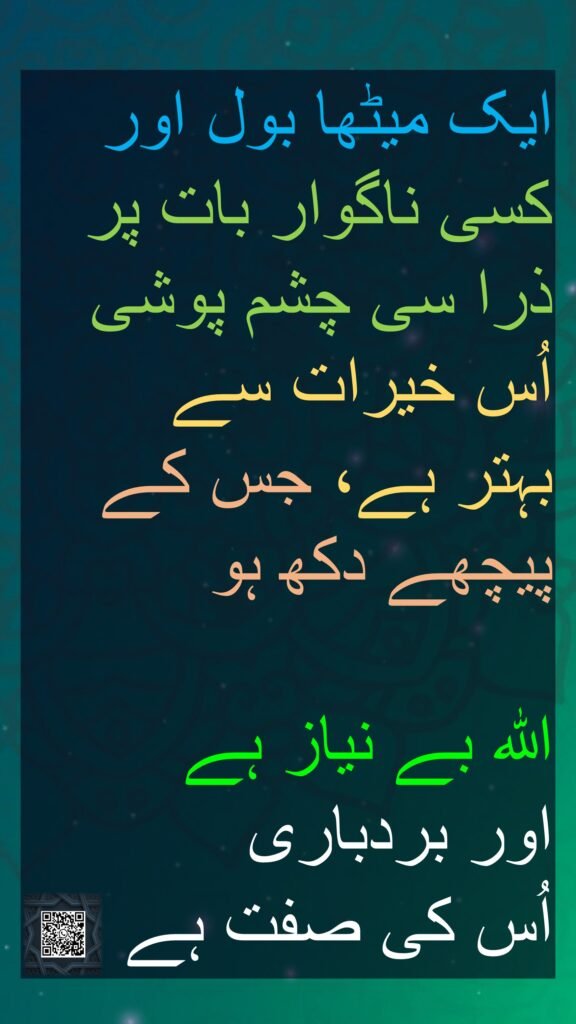 ایک میٹھا بول اور کسی ناگوار بات پر ذرا سی چشم پوشی اُس خیرات سے 
بہتر ہے، جس کے پیچھے دکھ ہو 

اللہ بے نیاز ہے 
اور بردباری 
اُس کی صفت ہے
