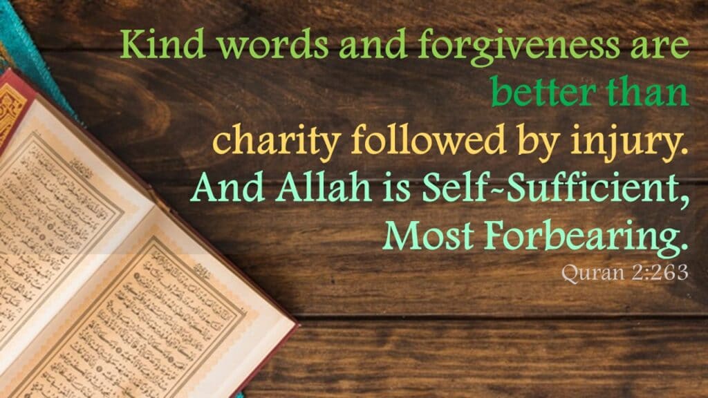 Kind words and forgiveness are better than charity followed by injury. And Allah is Self-Sufficient, Most Forbearing.Quran 2:263