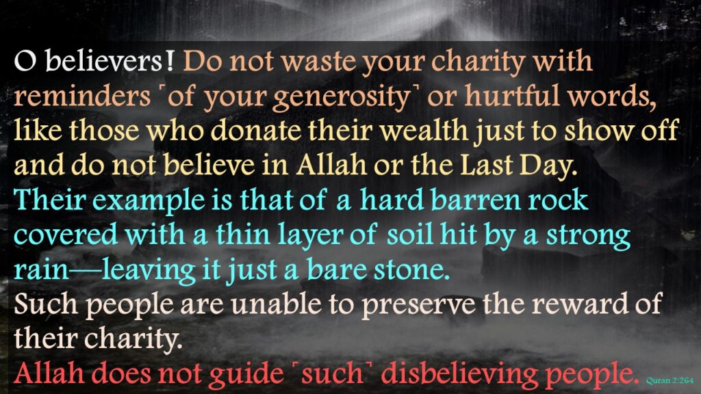 O believers ! Do not waste your charity with reminders ˹of your generosity˺ or hurtful words, like those who donate their wealth just to show off and do not believe in Allah or the Last Day. Their example is that of a hard barren rock covered with a thin layer of soil hit by a strong rain—leaving it just a bare stone. Such people are unable to preserve the reward of their charity. Allah does not guide ˹such˺ disbelieving people. Quran 2:264