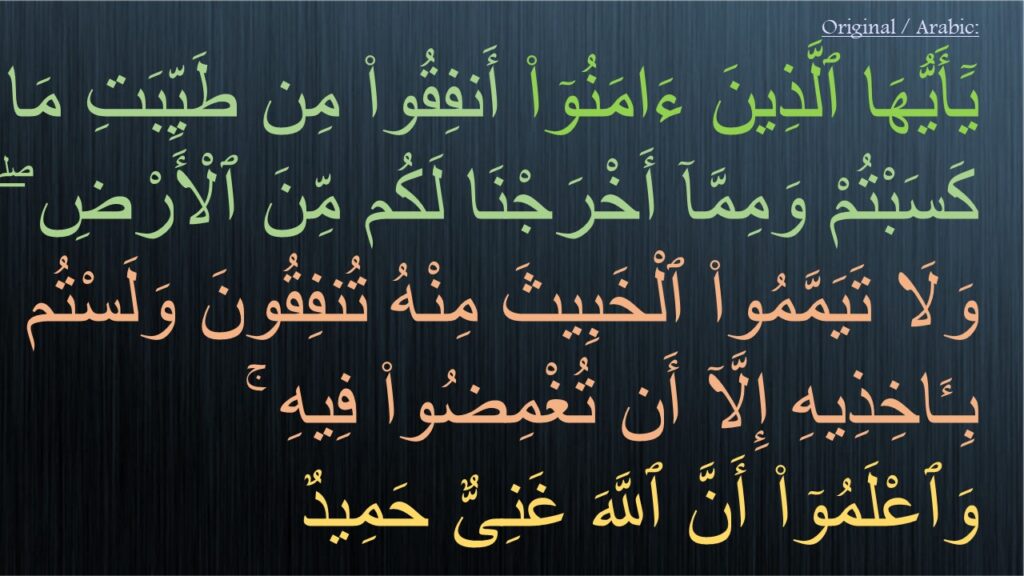 يَٓأَيُّهَا ٱلَّذِينَ ءَامَنُوٓا۟ أَنفِقُوا۟ مِن طَيِّبَتِ مَا كَسَبْتُمْ وَمِمَّآ أَخْرَجْنَا لَكُم مِّنَ ٱلْأَرْضِ ۖ وَلَا تَيَمَّمُوا۟ ٱلْخَبِيثَ مِنْهُ تُنفِقُونَ وَلَسْتُم بِـَٔاخِذِيهِ إِلَّآ أَن تُغْمِضُوا۟ فِيهِ ۚ 
وَٱعْلَمُوٓا۟ أَنَّ ٱللَّهَ غَنِىٌّ حَمِيدٌ 