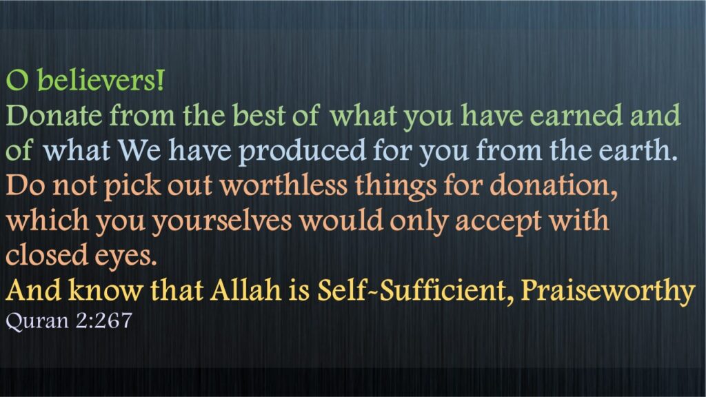 O believers! Donate from the best of what you have earned and of what We have produced for you from the earth. Do not pick out worthless things for donation, which you yourselves would only accept with closed eyes. And know that Allah is Self-Sufficient, PraiseworthyQuran 2:267