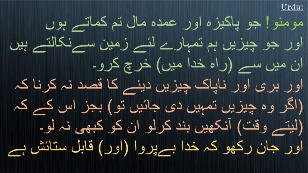 مومنو! جو پاکیزہ اور عمدہ مال تم کماتے ہوں 
اور جو چیزیں ہم تمہارے لئے زمین سےنکالتے ہیں 
ان میں سے (راہ خدا میں) خرچ کرو۔ 
اور بری اور ناپاک چیزیں دینے کا قصد نہ کرنا کہ (اگر وہ چیزیں تمہیں دی جائیں تو) بجز اس کے کہ (لیتے وقت) آنکھیں بند کرلو ان کو کبھی نہ لو۔ 
اور جان رکھو کہ خدا بےپروا (اور) قابل ستائش ہے
