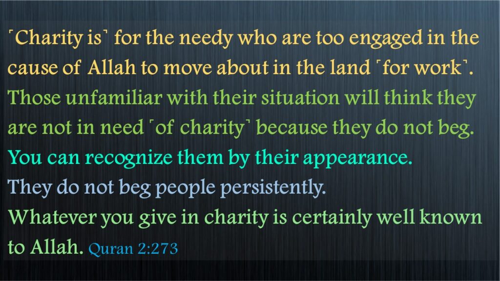 ˹Charity is˺ for the needy who are too engaged in the cause of Allah to move about in the land ˹for work˺. Those unfamiliar with their situation will think they are not in need ˹of charity˺ because they do not beg. You can recognize them by their appearance. They do not beg people persistently. Whatever you give in charity is certainly well known to Allah. Quran 2:273