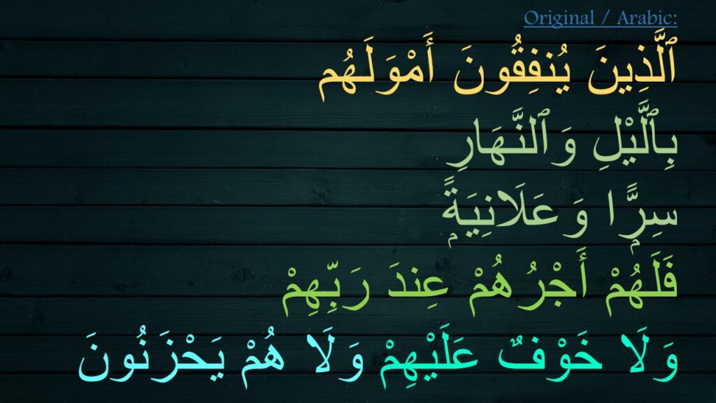 ٱلَّذِينَ يُنفِقُونَ أَمْوَلَهُم 
بِٱلَّيْلِ وَٱلنَّهَارِ 
سِرًّۭا وَعَلَانِيَةًۭ 
فَلَهُمْ أَجْرُهُمْ عِندَ رَبِّهِمْ 
وَلَا خَوْفٌ عَلَيْهِمْ وَلَا هُمْ يَحْزَنُونَ 