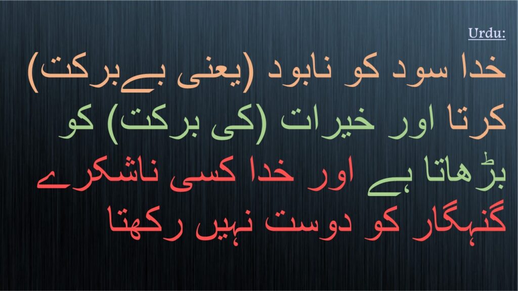 خدا سود کو نابود (یعنی بےبرکت) کرتا اور خیرات (کی برکت) کو بڑھاتا ہے اور خدا کسی ناشکرے گنہگار کو دوست نہیں رکھتا
