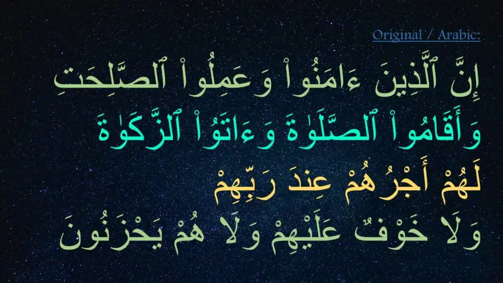 إِنَّ ٱلَّذِينَ ءَامَنُوا۟ وَعَمِلُوا۟ ٱلصَّلِحَتِ 
وَأَقَامُوا۟ ٱلصَّلَوٰةَ وَءَاتَوُا۟ ٱلزَّكَوٰةَ 
لَهُمْ أَجْرُهُمْ عِندَ رَبِّهِمْ 
وَلَا خَوْفٌ عَلَيْهِمْ وَلَا هُمْ يَحْزَنُونَ 