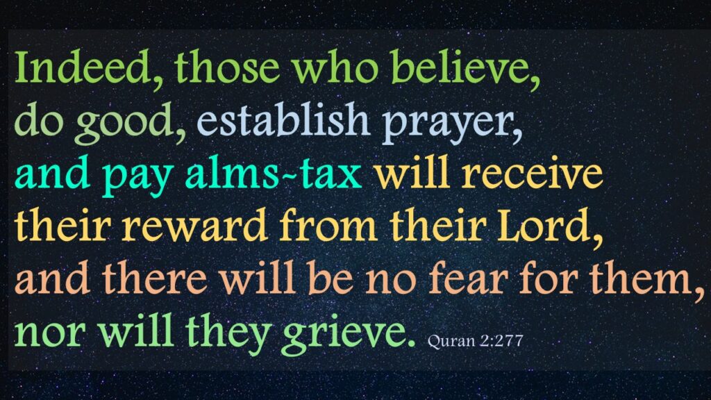 Indeed, those who believe, do good, establish prayer, and pay alms-tax will receive their reward from their Lord, and there will be no fear for them, nor will they grieve. Quran 2:277