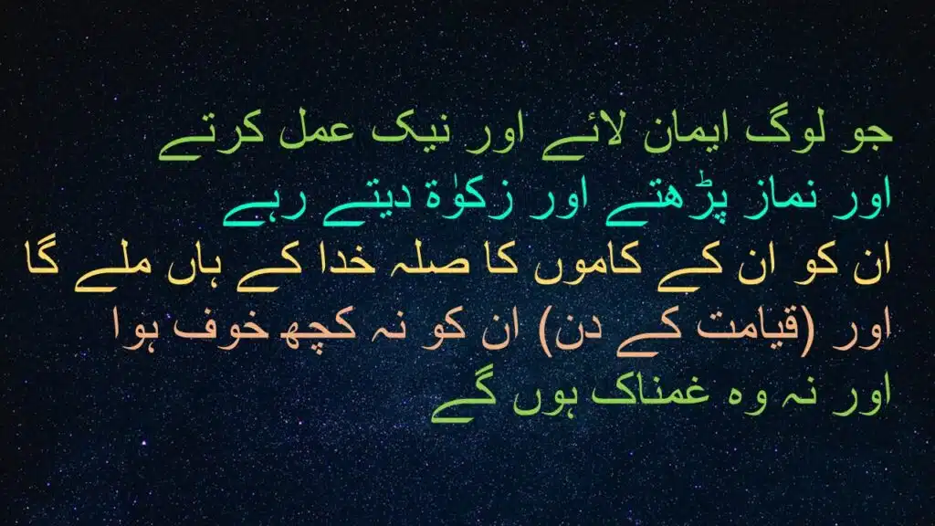جو لوگ ایمان لائے اور نیک عمل کرتے 
اور نماز پڑھتے اور زکوٰة دیتے رہے 
ان کو ان کے کاموں کا صلہ خدا کے ہاں ملے گا 
اور (قیامت کے دن) ان کو نہ کچھ خوف ہوا 
اور نہ وہ غمناک ہوں گے 
