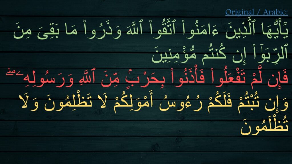 يَٓأَيُّهَا ٱلَّذِينَ ءَامَنُوا۟ ٱتَّقُوا۟ ٱللَّهَ وَذَرُوا۟ مَا بَقِىَ مِنَ ٱلرِّبَوٰٓا۟ إِن كُنتُم مُّؤْمِنِينَ ‎
‏فَإِن لَّمْ تَفْعَلُوا۟ فَأْذَنُوا۟ بِحَرْبٍۢ مِّنَ ٱللَّهِ وَرَسُولِهِۦ ۖ وَإِن تُبْتُمْ فَلَكُمْ رُءُوسُ أَمْوَلِكُمْ لَا تَظْلِمُونَ وَلَا تُظْلَمُونَ 