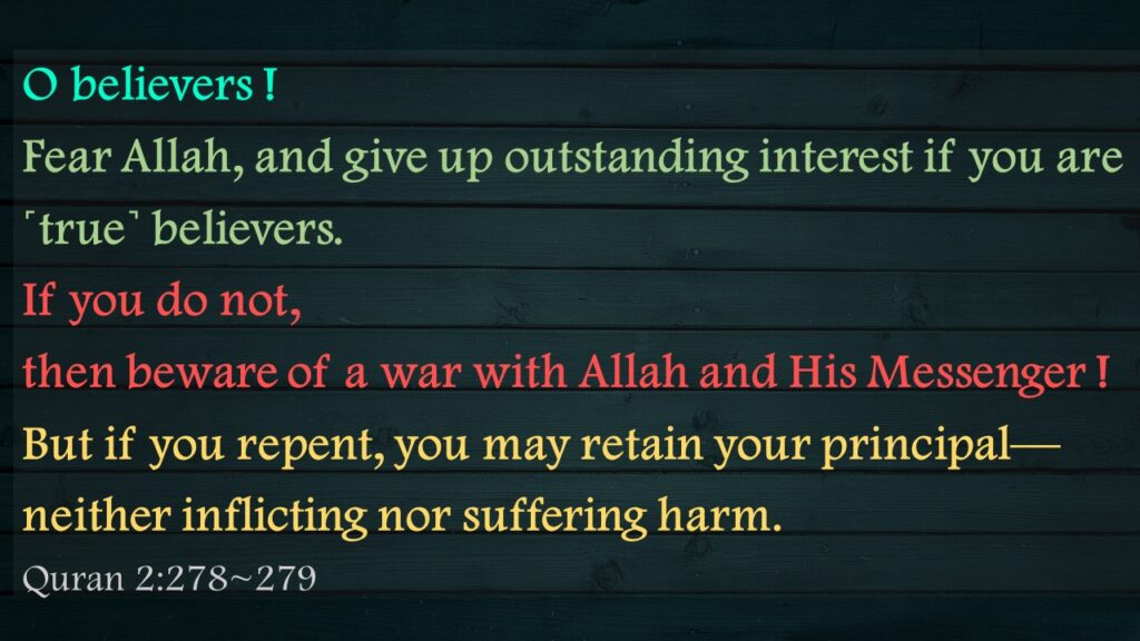 O believers ! Fear Allah, and give up outstanding interest if you are ˹true˺ believers.If you do not, then beware of a war with Allah and His Messenger ! But if you repent, you may retain your principal—neither inflicting nor suffering harm.Quran 2:278~279