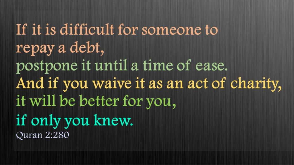 If it is difficult for someone to repay a debt, postpone it until a time of ease. And if you waive it as an act of charity, it will be better for you, if only you knew. Quran 2:280