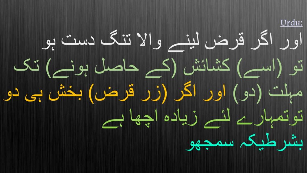 اور اگر قرض لینے والا تنگ دست ہو 
تو (اسے) کشائش (کے حاصل ہونے) تک مہلت (دو) اور اگر (زر قرض) بخش ہی دو توتمہارے لئے زیادہ اچھا ہے 
بشرطیکہ سمجھو
