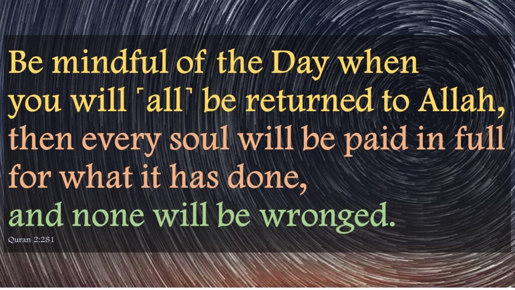 Be mindful of the Day when you will ˹all˺ be returned to Allah, then every soul will be paid in full for what it has done, and none will be wronged. Quran 2:281