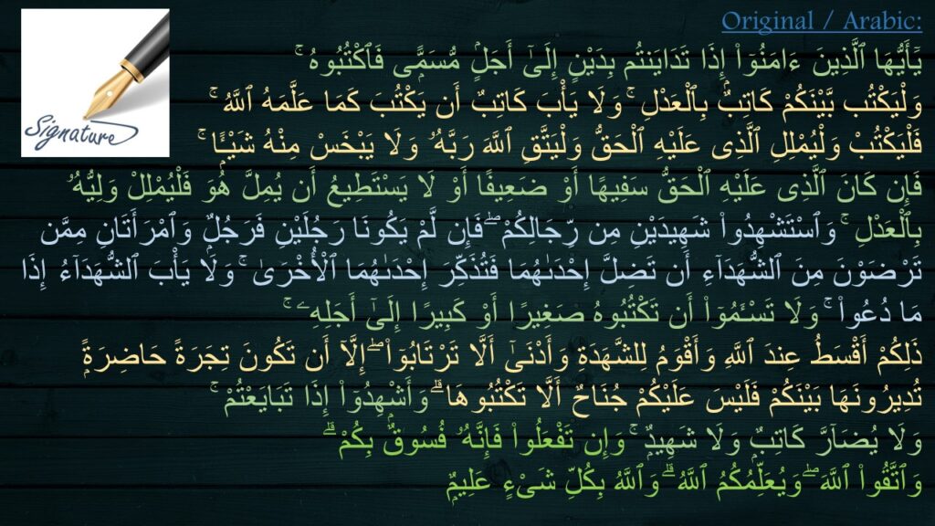 يَٓأَيُّهَا ٱلَّذِينَ ءَامَنُوٓا۟ إِذَا تَدَايَنتُم بِدَيْنٍ إِلَىٰٓ أَجَلٍۢ مُّسَمًّۭى فَٱكْتُبُوهُ ۚ 
وَلْيَكْتُب بَّيْنَكُمْ كَاتِبٌۢ بِٱلْعَدْلِ ۚ وَلَا يَأْبَ كَاتِبٌ أَن يَكْتُبَ كَمَا عَلَّمَهُ ٱللَّهُ ۚ 
فَلْيَكْتُبْ وَلْيُمْلِلِ ٱلَّذِى عَلَيْهِ ٱلْحَقُّ وَلْيَتَّقِ ٱللَّهَ رَبَّهُۥ وَلَا يَبْخَسْ مِنْهُ شَيْـًۭٔا ۚ 
فَإِن كَانَ ٱلَّذِى عَلَيْهِ ٱلْحَقُّ سَفِيهًا أَوْ ضَعِيفًا أَوْ لَا يَسْتَطِيعُ أَن يُمِلَّ هُوَ فَلْيُمْلِلْ وَلِيُّهُۥ بِٱلْعَدْلِ ۚ وَٱسْتَشْهِدُوا۟ شَهِيدَيْنِ مِن رِّجَالِكُمْ ۖ فَإِن لَّمْ يَكُونَا رَجُلَيْنِ فَرَجُلٌۭ وَٱمْرَأَتَانِ مِمَّن تَرْضَوْنَ مِنَ ٱلشُّهَدَآءِ أَن تَضِلَّ إِحْدَىٰهُمَا فَتُذَكِّرَ إِحْدَىٰهُمَا ٱلْأُخْرَىٰ ۚ وَلَا يَأْبَ ٱلشُّهَدَآءُ إِذَا مَا دُعُوا۟ ۚ وَلَا تَسْـَٔمُوٓا۟ أَن تَكْتُبُوهُ صَغِيرًا أَوْ كَبِيرًا إِلَىٰٓ أَجَلِهِۦ ۚ 
ذَلِكُمْ أَقْسَطُ عِندَ ٱللَّهِ وَأَقْوَمُ لِلشَّهَدَةِ وَأَدْنَىٰٓ أَلَّا تَرْتَابُوٓا۟ ۖ إِلَّآ أَن تَكُونَ تِجَرَةً حَاضِرَةًۭ تُدِيرُونَهَا بَيْنَكُمْ فَلَيْسَ عَلَيْكُمْ جُنَاحٌ أَلَّا تَكْتُبُوهَا ۗ وَأَشْهِدُوٓا۟ إِذَا تَبَايَعْتُمْ ۚ 
وَلَا يُضَآرَّ كَاتِبٌۭ وَلَا شَهِيدٌۭ ۚ وَإِن تَفْعَلُوا۟ فَإِنَّهُۥ فُسُوقٌۢ بِكُمْ ۗ 
وَٱتَّقُوا۟ ٱللَّهَ ۖ وَيُعَلِّمُكُمُ ٱللَّهُ ۗ وَٱللَّهُ بِكُلِّ شَىْءٍ عَلِيمٌۭ 