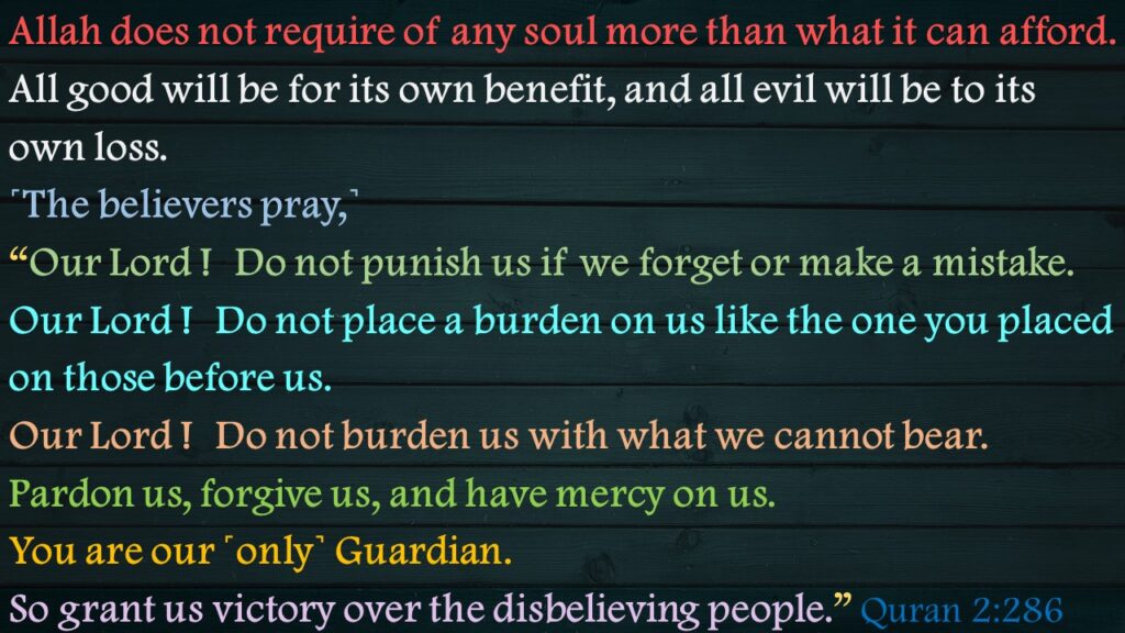 Allah does not require of any soul more than what it can afford. All good will be for its own benefit, and all evil will be to its own loss. ˹The believers pray,˺ “Our Lord !  Do not punish us if we forget or make a mistake. Our Lord !  Do not place a burden on us like the one you placed on those before us. Our Lord !  Do not burden us with what we cannot bear. Pardon us, forgive us, and have mercy on us. You are our ˹only˺ Guardian. So grant us victory over the disbelieving people.” Quran 2:286