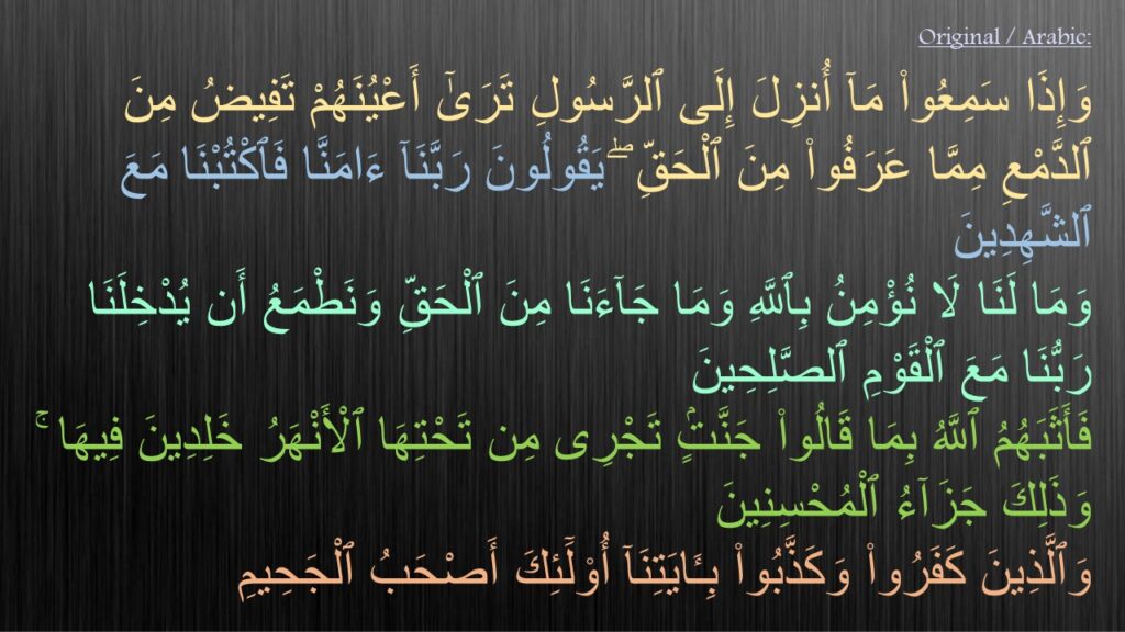 وَإِذَا سَمِعُوا۟ مَآ أُنزِلَ إِلَى ٱلرَّسُولِ تَرَىٰٓ أَعْيُنَهُمْ تَفِيضُ مِنَ ٱلدَّمْعِ مِمَّا عَرَفُوا۟ مِنَ ٱلْحَقِّ ۖ يَقُولُونَ رَبَّنَآ ءَامَنَّا فَٱكْتُبْنَا مَعَ ٱلشَّهِدِينَ ‎
‏وَمَا لَنَا لَا نُؤْمِنُ بِٱللَّهِ وَمَا جَآءَنَا مِنَ ٱلْحَقِّ وَنَطْمَعُ أَن يُدْخِلَنَا رَبُّنَا مَعَ ٱلْقَوْمِ ٱلصَّلِحِينَ ‎
‏فَأَثَبَهُمُ ٱللَّهُ بِمَا قَالُوا۟ جَنَّتٍۢ تَجْرِى مِن تَحْتِهَا ٱلْأَنْهَرُ خَلِدِينَ فِيهَا ۚ وَذَلِكَ جَزَآءُ ٱلْمُحْسِنِينَ ‎
‏وَٱلَّذِينَ كَفَرُوا۟ وَكَذَّبُوا۟ بِـَٔايَتِنَآ أُو۟لَٓئِكَ أَصْحَبُ ٱلْجَحِيمِ 