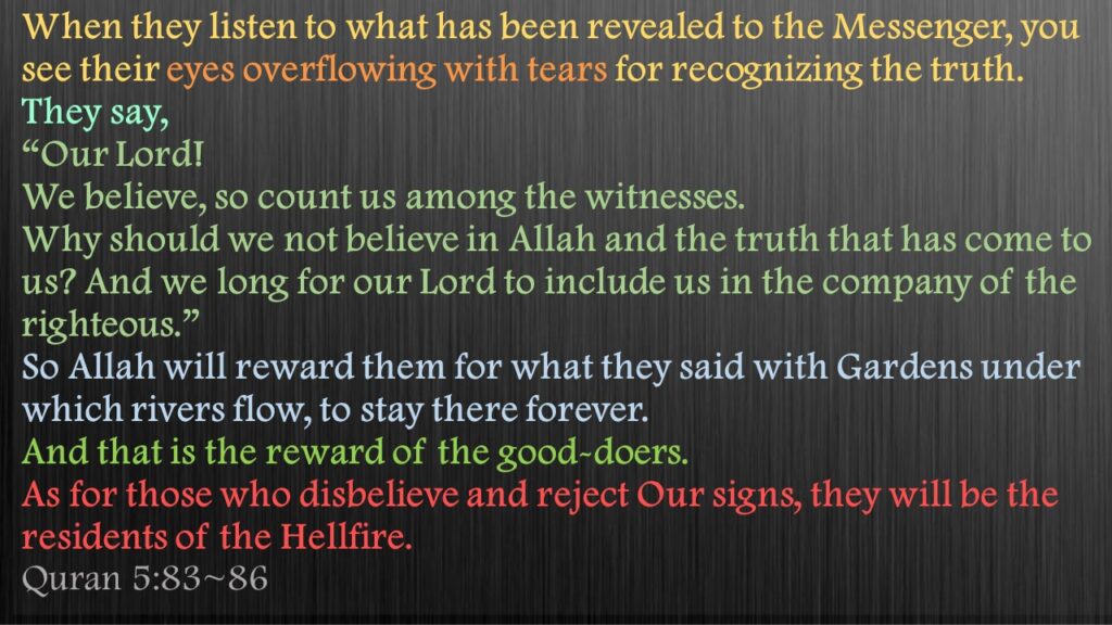 When they listen to what has been revealed to the Messenger, you see their eyes overflowing with tears for recognizing the truth. They say, “Our Lord! We believe, so count us among the witnesses.Why should we not believe in Allah and the truth that has come to us? And we long for our Lord to include us in the company of the righteous.”So Allah will reward them for what they said with Gardens under which rivers flow, to stay there forever. And that is the reward of the good-doers.As for those who disbelieve and reject Our signs, they will be the residents of the Hellfire.Quran 5:83~86