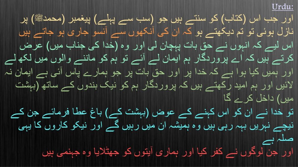 اور جب اس (کتاب) کو سنتے ہیں جو (سب سے پہلے) پیغمبر (محمدﷺ) پر نازل ہوئی تو تم دیکھتے ہو کہ ان کی آنکھوں سے آنسو جاری ہو جاتے ہیں 
اس لیے کہ انہوں نے حق بات پہچان لی اور وہ (خدا کی جناب میں) عرض کرتے ہیں کہ اے پروردگار ہم ایمان لے آئے تو ہم کو ماننے والوں میں لکھ لے 
اور ہمیں کیا ہوا ہے کہ خدا پر اور حق بات پر جو ہمارے پاس آئی ہے ایمان نہ لائیں اور ہم امید رکھتے ہیں کہ پروردگار ہم کو نیک بندوں کے ساتھ (بہشت میں) داخل کرے گا 
تو خدا نے ان کو اس کہنے کے عوض (بہشت کے) باغ عطا فرمائے جن کے نیچے نہریں بہہ رہی ہیں وہ ہمیشہ ان میں رہیں گے اور نیکو کاروں کا یہی صلہ ہے 
اور جن لوگوں نے کفر کیا اور ہماری آیتوں کو جھٹلایا وہ جہنمی ہیں 
