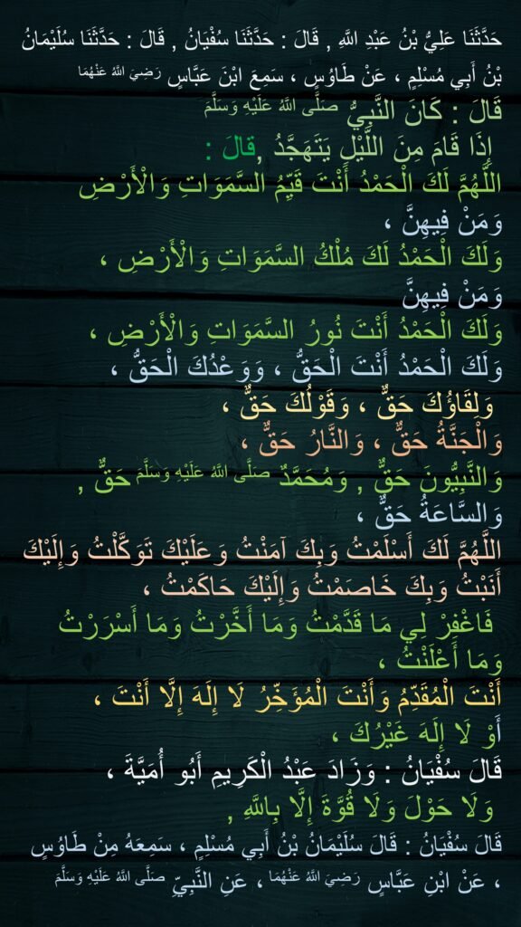 حَدَّثَنَا عَلِيُّ بْنُ عَبْدِ اللَّهِ، قَالَ حَدَّثَنَا سُفْيَانُ، قَالَ حَدَّثَنَا سُلَيْمَانُ بْنُ أَبِي مُسْلِمٍ، عَنْ طَاوُسٍ، سَمِعَ ابْنَ عَبَّاسٍ ـ رضى الله عنهما ـ قَالَ كَانَ النَّبِيُّ صلى الله عليه وسلم إِذَا قَامَ مِنَ اللَّيْلِ يَتَهَجَّدُ قَالَ ‏"‏ اللَّهُمَّ لَكَ الْحَمْدُ أَنْتَ قَيِّمُ السَّمَوَاتِ وَالأَرْضِ وَمَنْ فِيهِنَّ وَلَكَ الْحَمْدُ، لَكَ مُلْكُ السَّمَوَاتِ وَالأَرْضِ وَمَنْ فِيهِنَّ، وَلَكَ الْحَمْدُ أَنْتَ نُورُ السَّمَوَاتِ وَالأَرْضِ، وَلَكَ الْحَمْدُ أَنْتَ الْحَقُّ، وَوَعْدُكَ الْحَقُّ، وَلِقَاؤُكَ حَقٌّ، وَقَوْلُكَ حَقٌّ، وَالْجَنَّةُ حَقٌّ، وَالنَّارُ حَقٌّ، وَالنَّبِيُّونَ حَقٌّ، وَمُحَمَّدٌ صلى الله عليه وسلم حَقٌّ، وَالسَّاعَةُ حَقٌّ، اللَّهُمَّ لَكَ أَسْلَمْتُ، وَبِكَ آمَنْتُ وَعَلَيْكَ تَوَكَّلْتُ، وَإِلَيْكَ أَنَبْتُ، وَبِكَ خَاصَمْتُ، وَإِلَيْكَ حَاكَمْتُ، فَاغْفِرْ لِي مَا قَدَّمْتُ وَمَا أَخَّرْتُ، وَمَا أَسْرَرْتُ وَمَا أَعْلَنْتُ، أَنْتَ الْمُقَدِّمُ وَأَنْتَ الْمُؤَخِّرُ، لاَ إِلَهَ إِلاَّ أَنْتَ ـ أَوْ لاَ إِلَهَ غَيْرُكَ ـ ‏"‏‏.‏ قَالَ سُفْيَانُ وَزَادَ عَبْدُ الْكَرِيمِ أَبُو أُمَيَّةَ ‏"‏ وَلاَ حَوْلَ وَلاَ قُوَّةَ إِلاَّ بِاللَّهِ ‏"‏‏.‏ قَالَ سُفْيَانُ قَالَ سُلَيْمَانُ بْنُ أَبِي مُسْلِمٍ سَمِعَهُ مِنْ طَاوُسٍ عَنِ ابْنِ عَبَّاسٍ ـ رضى الله عنهما ـ عَنِ النَّبِيِّ صلى الله عليه وسلم‏.