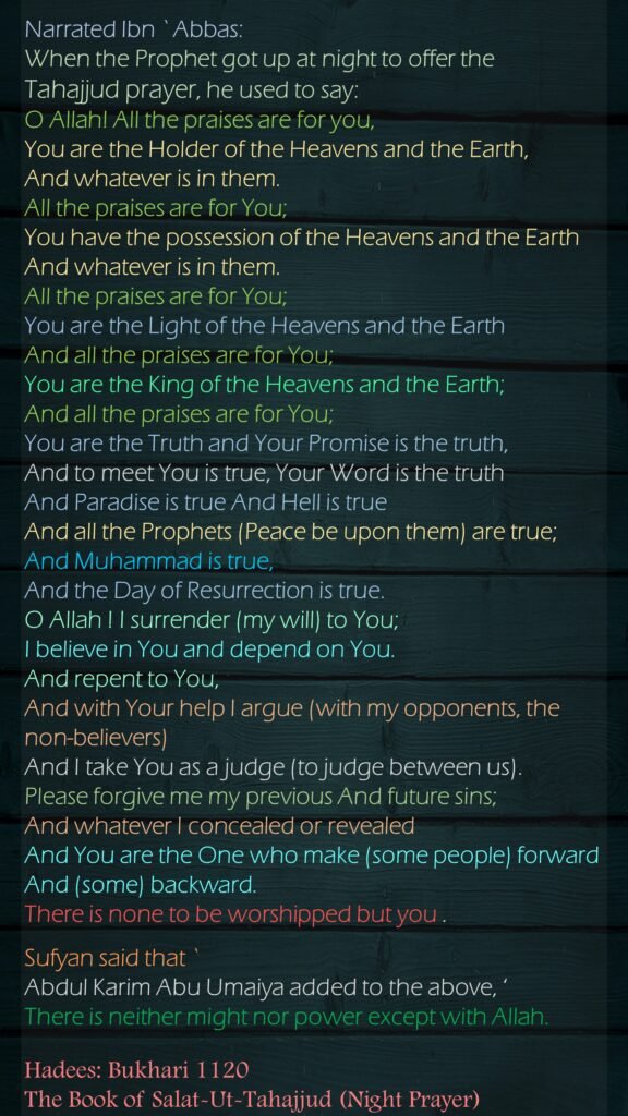 When the Prophet (ﷺ) got up at night to offer the Tahajjud prayer, he used to say: (O Allah! All the praises are for you, You are the Holder of the Heavens and the Earth, And whatever is in them. All the praises are for You; You have the possession of the Heavens and the Earth And whatever is in them. All the praises are for You; You are the Light of the Heavens and the Earth And all the praises are for You; You are the King of the Heavens and the Earth; And all the praises are for You; You are the Truth and Your Promise is the truth, And to meet You is true, Your Word is the truth And Paradise is true And Hell is true And all the Prophets (Peace be upon them) are true; And Muhammad is true, And the Day of Resurrection is true. O Allah ! I surrender (my will) to You; I believe in You and depend on You. And repent to You, And with Your help I argue (with my opponents, the non-believers) And I take You as a judge (to judge between us). Please forgive me my previous And future sins; And whatever I concealed or revealed And You are the One who make (some people) forward And (some) backward. There is none to be worshipped but you . Sufyan said that `Abdul Karim Abu Umaiya added to the above, 'Wala haula Wala quwata illa billah' (There is neither might nor power except with Allah) Hadees Sahih Bukhari 1120