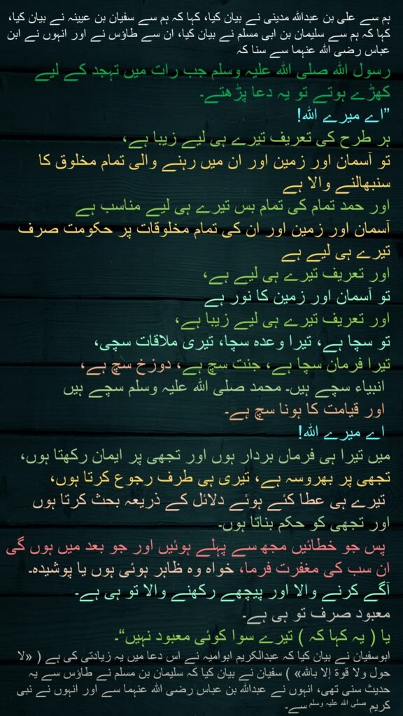 میرے اللہ! ہر طرح کی تعریف تیرے ہی لیے زیبا ہے، تو آسمان اور زمین اور ان میں رہنے والی تمام مخلوق کا سنبھالنے والا ہے اور حمد تمام کی تمام بس تیرے ہی لیے مناسب ہے آسمان اور زمین اور ان کی تمام مخلوقات پر حکومت صرف تیرے ہی لیے ہے اور تعریف تیرے ہی لیے ہے، تو آسمان اور زمین کا نور ہے اور تعریف تیرے ہی لیے زیبا ہے، تو سچا ہے، تیرا وعدہ سچا، تیری ملاقات سچی، تیرا فرمان سچا ہے، جنت سچ ہے، دوزخ سچ ہے، انبیاء سچے ہیں۔ محمد صلی اللہ علیہ وسلم سچے ہیں اور قیامت کا ہونا سچ ہے۔ اے میرے اللہ! میں تیرا ہی فرماں بردار ہوں اور تجھی پر ایمان رکھتا ہوں، تجھی پر بھروسہ ہے، تیری ہی طرف رجوع کرتا ہوں، تیرے ہی عطا کئے ہوئے دلائل کے ذریعہ بحث کرتا ہوں اور تجھی کو حکم بناتا ہوں۔ پس جو خطائیں مجھ سے پہلے ہوئیں اور جو بعد میں ہوں گی ان سب کی مغفرت فرما، خواہ وہ ظاہر ہوئی ہوں یا پوشیدہ۔ آگے کرنے والا اور پیچھے رکھنے والا تو ہی ہے۔ معبود صرف تو ہی ہے۔ یا ( یہ کہا کہ ) تیرے سوا کوئی معبود نہیں“۔ ابوسفیان نے بیان کیا کہ عبدالکریم ابوامیہ نے اس دعا میں یہ اضافہ  کیا ہے
 ( «لا حول ولا قوة إلا بالله» ) 
سفیان نے بیان کیا کہ سلیمان بن مسلم نے طاؤس سے یہ حدیث سنی تھی، انہوں نے عبداللہ بن عباس رضی اللہ عنہما سے اور انہوں نے نبی کریم صلی اللہ علیہ وسلم سے۔
