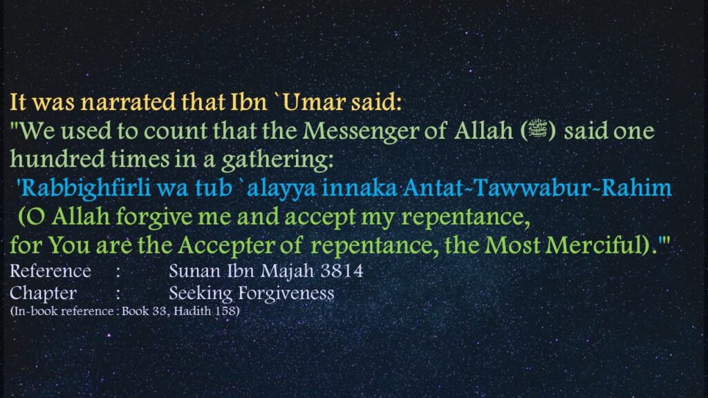 It was narrated that Ibn `Umar said:"We used to count that the Messenger of Allah (ﷺ) said one hundred times in a gathering: 'Rabbighfirli wa tub `alayya innaka Antat-Tawwabur-Rahim (O Allah forgive me and accept my repentance, for You are the Accepter of repentance, the Most Merciful).'"Reference	: 	Sunan Ibn Majah 3814 Chapter	: 	Seeking Forgiveness(In-book reference : Book 33, Hadith 158)
