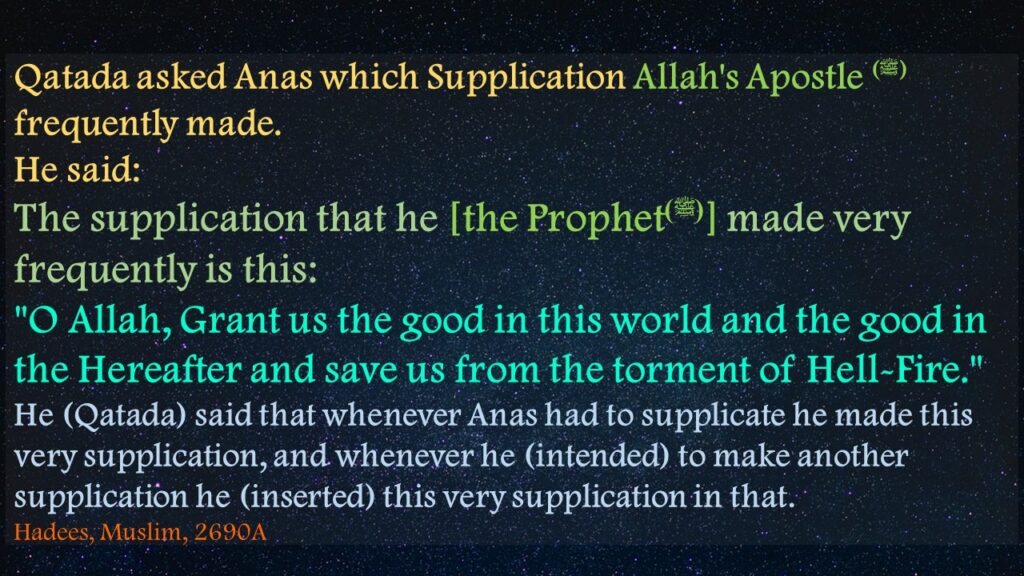 Qatada asked Anas which Supplication Allah's Apostle (ﷺ) frequently made. He said:The supplication that he [the Prophet(ﷺ)] made very frequently is this:"O Allah, Grant us the good in this world and the good in the Hereafter and save us from the torment of Hell-Fire." He (Qatada) said that whenever Anas had to supplicate he made this very supplication, and whenever he (intended) to make another supplication he (inserted) this very supplication in that.Hadees, Muslim, 2690A