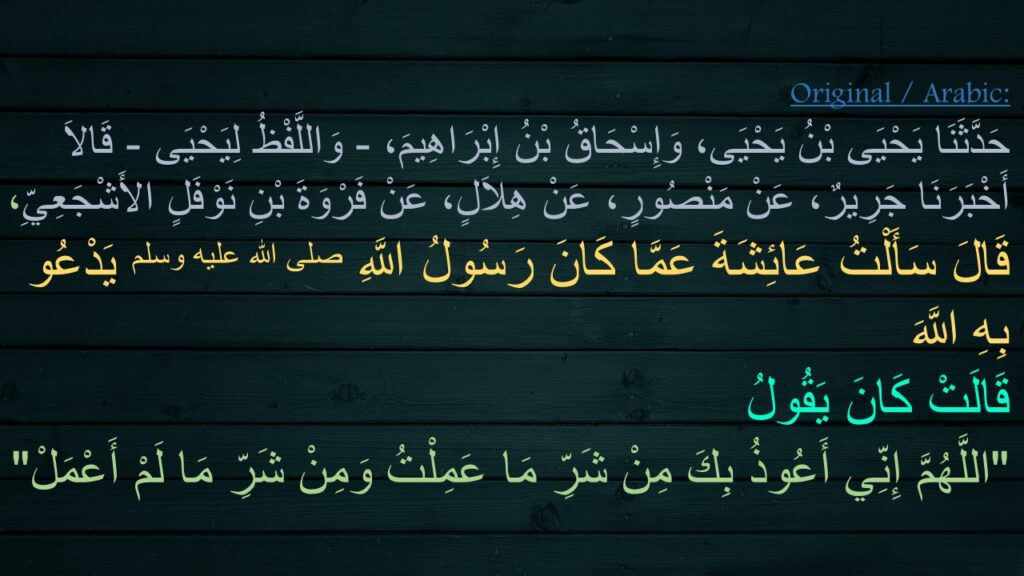 حَدَّثَنَا يَحْيَى بْنُ يَحْيَى، وَإِسْحَاقُ بْنُ إِبْرَاهِيمَ، - وَاللَّفْظُ لِيَحْيَى - قَالاَ أَخْبَرَنَا جَرِيرٌ، عَنْ مَنْصُورٍ، عَنْ هِلاَلٍ، عَنْ فَرْوَةَ بْنِ نَوْفَلٍ الأَشْجَعِيِّ، قَالَ سَأَلْتُ عَائِشَةَ عَمَّا كَانَ رَسُولُ اللَّهِ صلى الله عليه وسلم يَدْعُو بِهِ اللَّهَ 
قَالَتْ كَانَ يَقُولُ 
‏"‏اللَّهُمَّ إِنِّي أَعُوذُ بِكَ مِنْ شَرِّ مَا عَمِلْتُ وَمِنْ شَرِّ مَا لَمْ أَعْمَلْ‏"