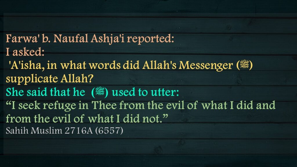 Farwa' b. Naufal Ashja'i reported:I asked: 'A'isha, in what words did Allah's Messenger (ﷺ) supplicate Allah? She said that he (ﷺ)  used to utter:“I seek refuge in Thee from the evil of what I did and from the evil of what I did not.”Sahih Muslim 2716A (6557)