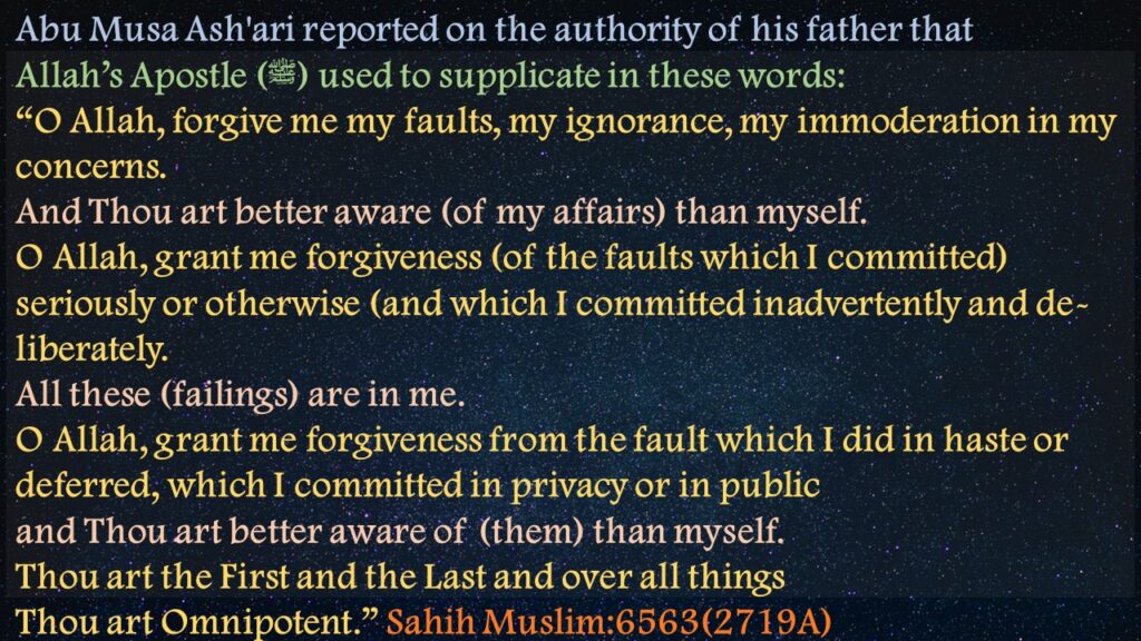 Abu Musa Ash'ari reported on the authority of his father that Allah’s Apostle (ﷺ) used to supplicate in these words:“O Allah, forgive me my faults, my ignorance, my immoderation in my concerns. And Thou art better aware (of my affairs) than myself. O Allah, grant me forgiveness (of the faults which I committed) seriously or otherwise (and which I committed inadvertently and de- liberately. All these (failings) are in me. O Allah, grant me forgiveness from the fault which I did in haste or deferred, which I committed in privacy or in public and Thou art better aware of (them) than myself. Thou art the First and the Last and over all things Thou art Omnipotent.” Sahih Muslim:6563(2719A)