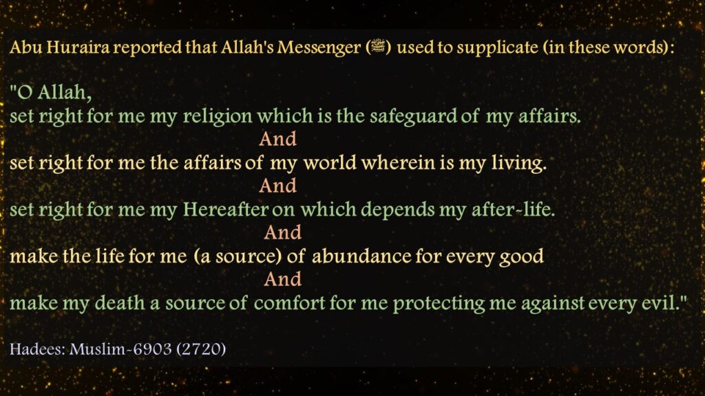 Abu Huraira reported that Allah's Messenger (ﷺ) used to supplicate (in these words):"O Allah, set right for me my religion which is the safeguard of my affairs.                                               And set right for me the affairs of my world wherein is my living.                                               And set right for me my Hereafter on which depends my after-life.                                                And make the life for me (a source) of abundance for every good                                                And make my death a source of comfort for me protecting me against every evil." Hadees: Muslim-6903 (2720)