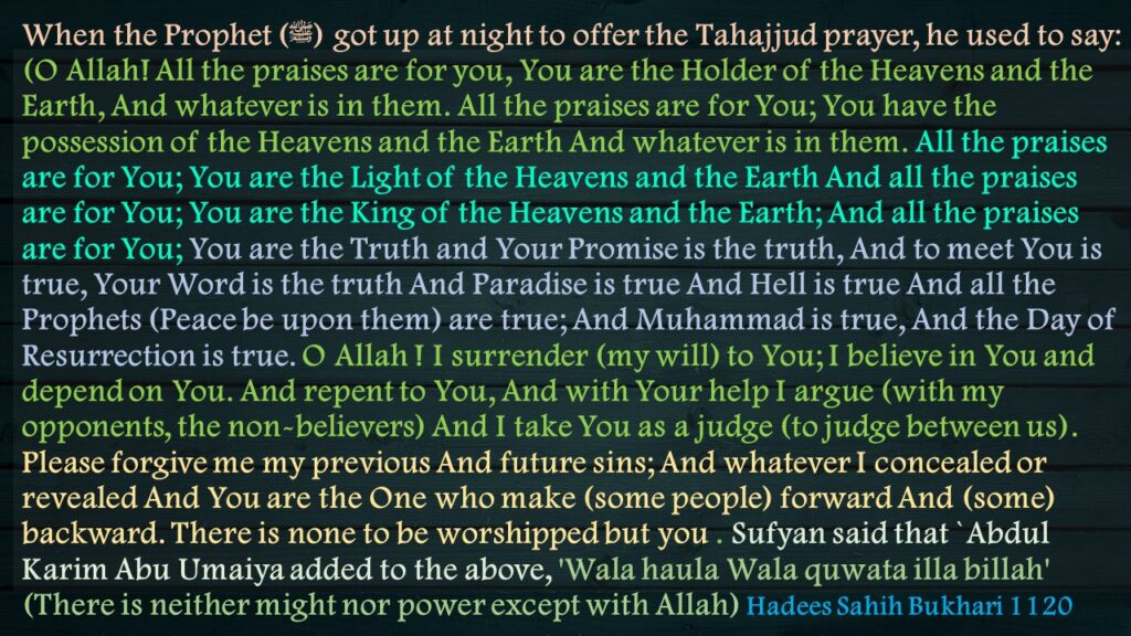 When the Prophet (ﷺ) got up at night to offer the Tahajjud prayer, he used to say: (O Allah! All the praises are for you, You are the Holder of the Heavens and the Earth, And whatever is in them. All the praises are for You; You have the possession of the Heavens and the Earth And whatever is in them. All the praises are for You; You are the Light of the Heavens and the Earth And all the praises are for You; You are the King of the Heavens and the Earth; And all the praises are for You; You are the Truth and Your Promise is the truth, And to meet You is true, Your Word is the truth And Paradise is true And Hell is true And all the Prophets (Peace be upon them) are true; And Muhammad is true, And the Day of Resurrection is true. O Allah ! I surrender (my will) to You; I believe in You and depend on You. And repent to You, And with Your help I argue (with my opponents, the non-believers) And I take You as a judge (to judge between us). Please forgive me my previous And future sins; And whatever I concealed or revealed And You are the One who make (some people) forward And (some) backward. There is none to be worshipped but you . Sufyan said that `Abdul Karim Abu Umaiya added to the above, 'Wala haula Wala quwata illa billah' (There is neither might nor power except with Allah) Hadees Sahih Bukhari 1120