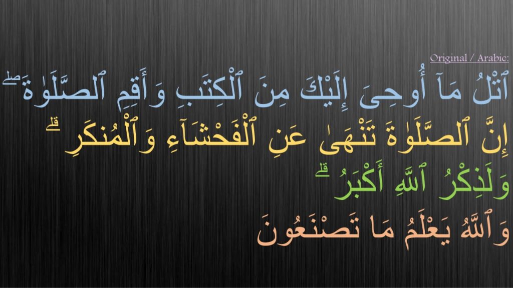 ٱتْلُ مَآ أُوحِىَ إِلَيْكَ مِنَ ٱلْكِتَبِ وَأَقِمِ ٱلصَّلَوٰةَ ۖ إِنَّ ٱلصَّلَوٰةَ تَنْهَىٰ عَنِ ٱلْفَحْشَآءِ وَٱلْمُنكَرِ ۗ وَلَذِكْرُ ٱللَّهِ أَكْبَرُ ۗ 
وَٱللَّهُ يَعْلَمُ مَا تَصْنَعُونَ 