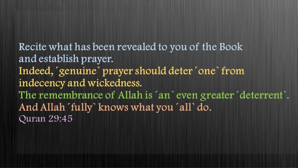 Recite what has been revealed to you of the Book and establish prayer. Indeed, ˹genuine˺ prayer should deter ˹one˺ from indecency and wickedness. The remembrance of Allah is ˹an˺ even greater ˹deterrent˺. And Allah ˹fully˺ knows what you ˹all˺ do.Quran 29:45