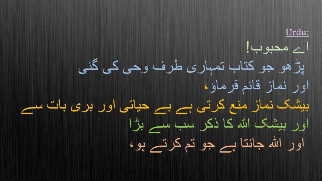 اے محبوب!
 پڑھو جو کتاب تمہاری طرف وحی کی گئی 
اور نماز قائم فرماؤ، 
بیشک نماز منع کرتی ہے بے حیائی اور بری بات سے 
اور بیشک اللہ کا ذکر سب سے بڑا
 اور اللہ جانتا ہے جو تم کرتے ہو،
