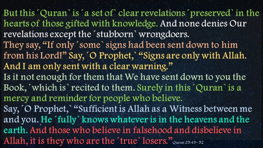 But this ˹Quran˺ is ˹a set of˺ clear revelations ˹preserved˺ in the hearts of those gifted with knowledge. And none denies Our revelations except the ˹stubborn˺ wrongdoers.They say, “If only ˹some˺ signs had been sent down to him from his Lord!” Say, ˹O Prophet,˺ “Signs are only with Allah. And I am only sent with a clear warning.”Is it not enough for them that We have sent down to you the Book, ˹which is˺ recited to them. Surely in this ˹Quran˺ is a mercy and reminder for people who believe.Say, ˹O Prophet,˺ “Sufficient is Allah as a Witness between me and you. He ˹fully˺ knows whatever is in the heavens and the earth. And those who believe in falsehood and disbelieve in Allah, it is they who are the ˹true˺ losers.”Quran 29:49~52