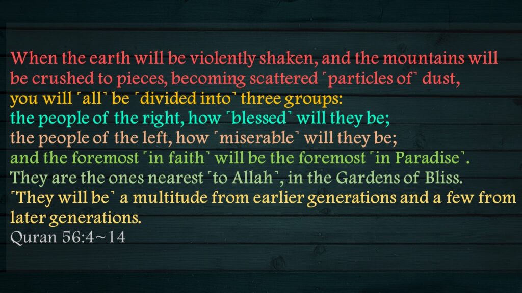 When the earth will be violently shaken, and the mountains will be crushed to pieces, becoming scattered ˹particles of˺ dust,you will ˹all˺ be ˹divided into˺ three groups:the people of the right, how ˹blessed˺ will they be;the people of the left, how ˹miserable˺ will they be;and the foremost ˹in faith˺ will be the foremost ˹in Paradise˺.They are the ones nearest ˹to Allah˺, in the Gardens of Bliss.˹They will be˺ a multitude from earlier generations and a few from later generations.Quran 56:4~14