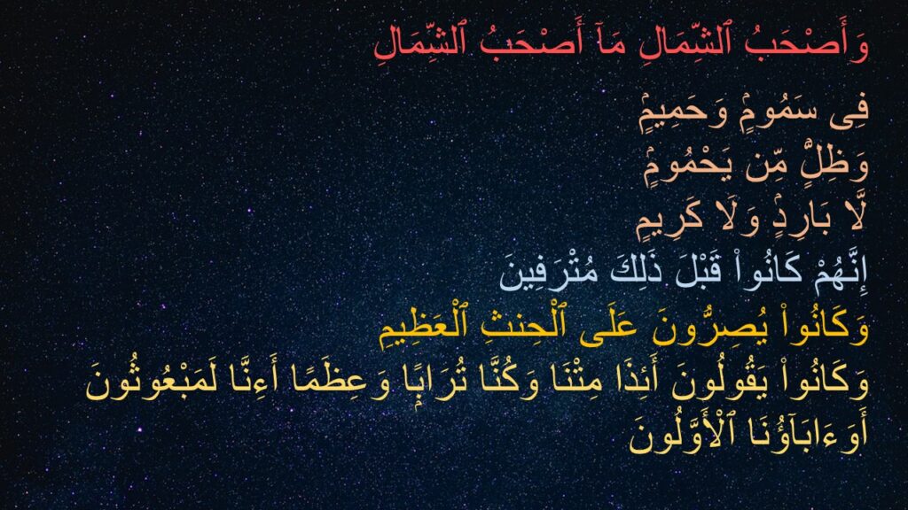 وَأَصْحَبُ ٱلشِّمَالِ مَآ أَصْحَبُ ٱلشِّمَالِ ‎
‏فِى سَمُومٍۢ وَحَمِيمٍۢ ‎
‏وَظِلٍّۢ مِّن يَحْمُومٍۢ ‎
‏لَّا بَارِدٍۢ وَلَا كَرِيمٍ ‎
‏إِنَّهُمْ كَانُوا۟ قَبْلَ ذَلِكَ مُتْرَفِينَ ‎
‏وَكَانُوا۟ يُصِرُّونَ عَلَى ٱلْحِنثِ ٱلْعَظِيمِ ‎
‏وَكَانُوا۟ يَقُولُونَ أَئِذَا مِتْنَا وَكُنَّا تُرَابًۭا وَعِظَمًا أَءِنَّا لَمَبْعُوثُونَ ‎
‏أَوَءَابَآؤُنَا ٱلْأَوَّلُونَ ‎
‎
