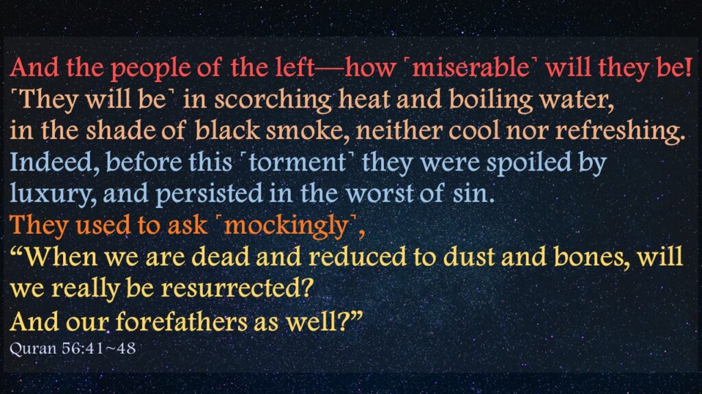 And the people of the left—how ˹miserable˺ will they be!˹They will be˺ in scorching heat and boiling water,in the shade of black smoke, neither cool nor refreshing.Indeed, before this ˹torment˺ they were spoiled by luxury, and persisted in the worst of sin.They used to ask ˹mockingly˺, “When we are dead and reduced to dust and bones, will we really be resurrected?And our forefathers as well?” Quran 56:41~48