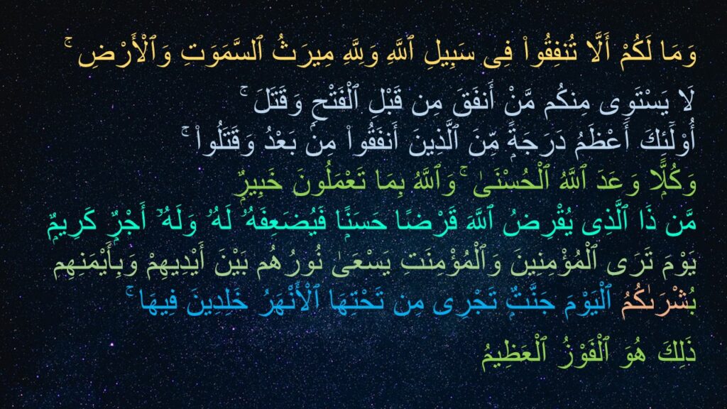 وَمَا لَكُمْ أَلَّا تُنفِقُوا۟ فِى سَبِيلِ ٱللَّهِ وَلِلَّهِ مِيرَثُ ٱلسَّمَوَتِ وَٱلْأَرْضِ ۚ 
لَا يَسْتَوِى مِنكُم مَّنْ أَنفَقَ مِن قَبْلِ ٱلْفَتْحِ وَقَتَلَ ۚ 
أُو۟لَٓئِكَ أَعْظَمُ دَرَجَةًۭ مِّنَ ٱلَّذِينَ أَنفَقُوا۟ مِنۢ بَعْدُ وَقَتَلُوا۟ ۚ 
وَكُلًّۭا وَعَدَ ٱللَّهُ ٱلْحُسْنَىٰ ۚ وَٱللَّهُ بِمَا تَعْمَلُونَ خَبِيرٌۭ ‎
‏مَّن ذَا ٱلَّذِى يُقْرِضُ ٱللَّهَ قَرْضًا حَسَنًۭا فَيُضَعِفَهُۥ لَهُۥ وَلَهُۥٓ أَجْرٌۭ كَرِيمٌۭ ‎
‏يَوْمَ تَرَى ٱلْمُؤْمِنِينَ وَٱلْمُؤْمِنَتِ يَسْعَىٰ نُورُهُم بَيْنَ أَيْدِيهِمْ وَبِأَيْمَنِهِم بُشْرَىٰكُمُ ٱلْيَوْمَ جَنَّتٌۭ تَجْرِى مِن تَحْتِهَا ٱلْأَنْهَرُ خَلِدِينَ فِيهَا ۚ 
ذَلِكَ هُوَ ٱلْفَوْزُ ٱلْعَظِيمُ ‎‎
‎
