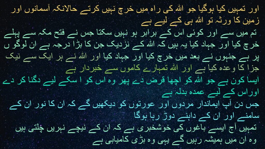 اور تمہیں کیا ہوگیا جو الله کی راہ میں خرچ نہیں کرتے حالانکہ آسمانوں اور زمین کا ورثہ تو الله ہی کے لیے ہے
 تم میں سے اور کوئی اس کے برابر ہو نہیں سکتا جس نے فتح مکہ سے پہلے خرچ کیا اور جہاد کیا یہ ہیں کہ الله کے نزدیک جن کا بڑا درجہ ہے ان لوگو ں پر ہے جنہوں نے بعد میں خرچ کیا اور جہاد کیا اور الله نے ہر ایک سے نیک جزا کا وعدہ کیا ہے اور الله تمہارے کاموں سے خبردار ہے 
ایسا کون ہے جو الله کو اچھا قرض دے پھر وہ اس کو ا سکے لیے دگنا کر دے اوراس کے لیے عمدہ بدلہ ہے 
جس دن آپ ایماندار مردوں اور عورتوں کو دیکھیں گے کہ ان کا نور ان کے سامنے اور ان کے داہنے دوڑ رہا ہوگا
 تمہیں آج ایسے باغوں کی خوشخبری ہے کہ ان کے نیچے نہریں چلتی ہیں
 وہ ان میں ہمیشہ رہیں گے یہی وہ بڑی کامیابی ہے
