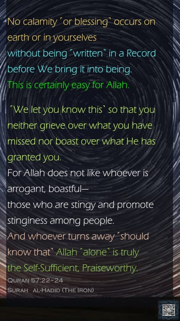 No calamity ˹or blessing˺ occurs on earth or in yourselves without being ˹written˺ in a Record before We bring it into being. This is certainly easy for Allah. ˹We let you know this˺ so that you neither grieve over what you have missed nor boast over what He has granted you. For Allah does not like whoever is arrogant, boastful—those who are stingy and promote stinginess among people. And whoever turns away ˹should know that˺ Allah ˹alone˺ is truly the Self-Sufficient, Praiseworthy.Quran 57:22~24Surah   al-Hadid (The Iron)