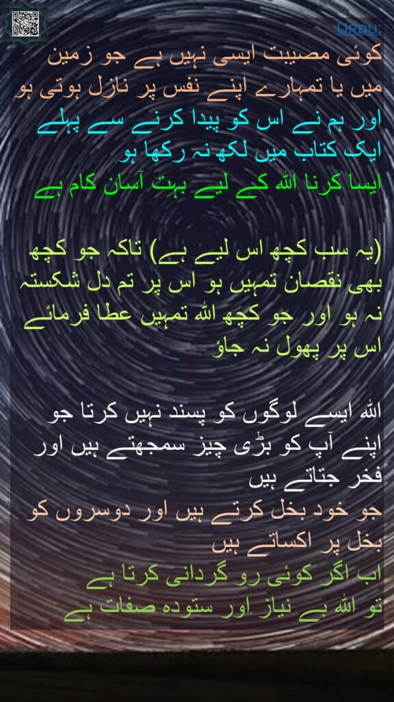 کوئی مصیبت ایسی نہیں ہے جو زمین میں یا تمہارے اپنے نفس پر نازل ہوتی ہو اور ہم نے اس کو پیدا کرنے سے پہلے ایک کتاب میں لکھ نہ رکھا ہو 
ایسا کرنا اللہ کے لیے بہت آسان کام ہے 

(یہ سب کچھ اس لیے ہے) تاکہ جو کچھ بھی نقصان تمہیں ہو اس پر تم دل شکستہ نہ ہو اور جو کچھ اللہ تمہیں عطا فرمائے اس پر پھول نہ جاؤ 

اللہ ایسے لوگوں کو پسند نہیں کرتا جو اپنے آپ کو بڑی چیز سمجھتے ہیں اور فخر جتاتے ہیں 
جو خود بخل کرتے ہیں اور دوسروں کو بخل پر اکساتے ہیں 
اب اگر کوئی رو گردانی کرتا ہے 
تو اللہ بے نیاز اور ستودہ صفات ہے
