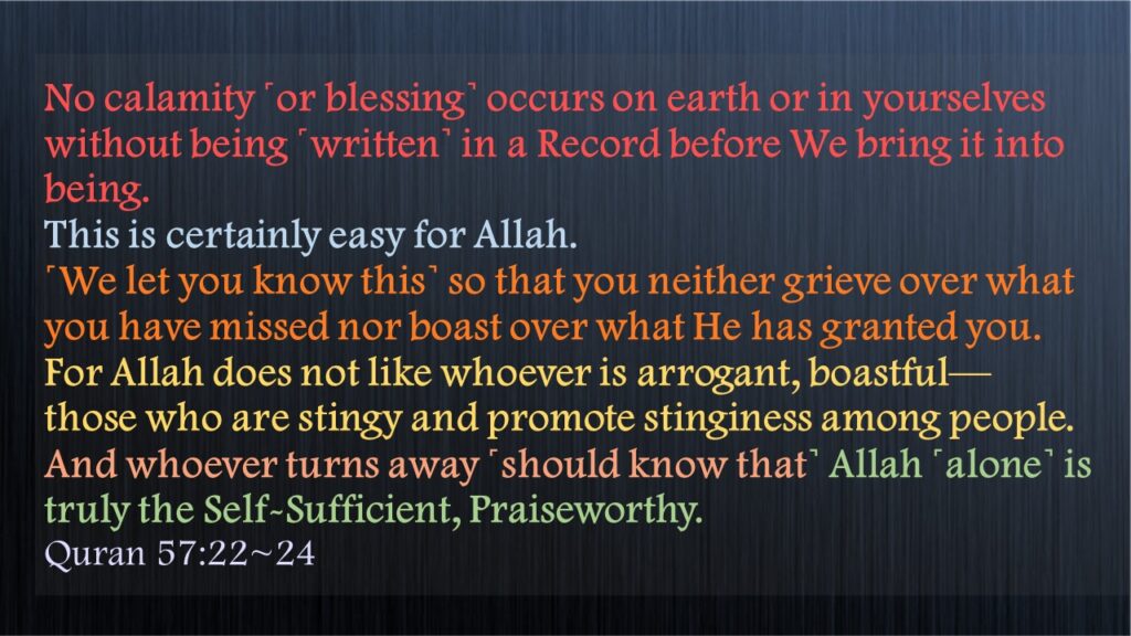 No calamity ˹or blessing˺ occurs on earth or in yourselves without being ˹written˺ in a Record before We bring it into being. This is certainly easy for Allah.˹We let you know this˺ so that you neither grieve over what you have missed nor boast over what He has granted you. For Allah does not like whoever is arrogant, boastful—those who are stingy and promote stinginess among people.And whoever turns away ˹should know that˺ Allah ˹alone˺ is truly the Self-Sufficient, Praiseworthy.Quran 57:22~24