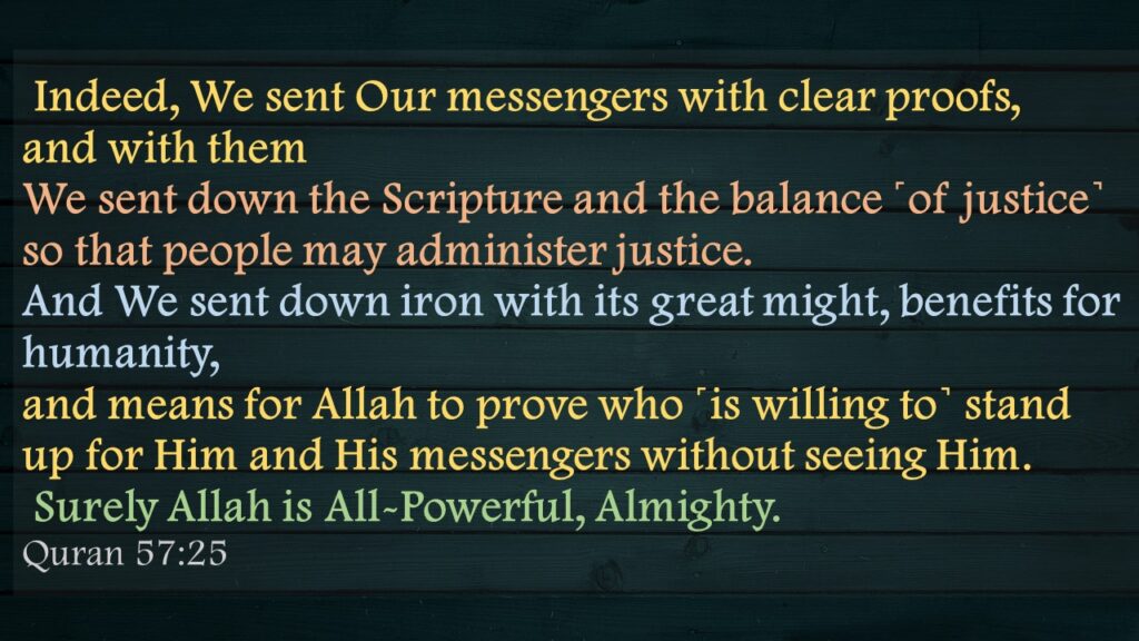  Indeed, We sent Our messengers with clear proofs, and with them We sent down the Scripture and the balance ˹of justice˺ so that people may administer justice. And We sent down iron with its great might, benefits for humanity, and means for Allah to prove who ˹is willing to˺ stand up for Him and His messengers without seeing Him. Surely Allah is All-Powerful, Almighty.Quran 57:25