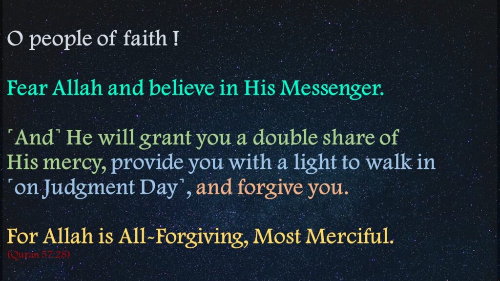 O people of faith ! Fear Allah and believe in His Messenger. ˹And˺ He will grant you a double share of His mercy, provide you with a light to walk in ˹on Judgment Day˺, and forgive you. For Allah is All-Forgiving, Most Merciful.(Quran 57:28)